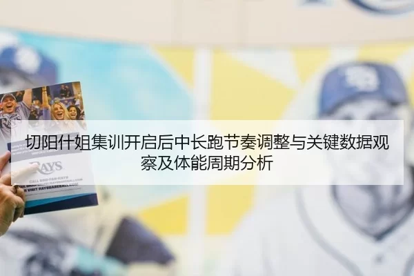 切阳什姐集训开启后中长跑节奏调整与关键数据观察及体能周期分析