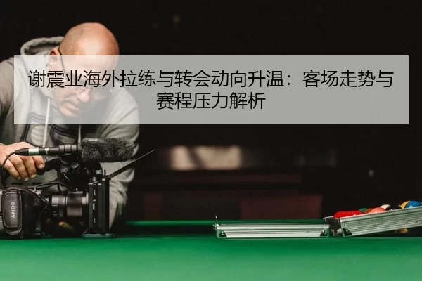 谢震业海外拉练与转会动向升温：客场走势与赛程压力解析